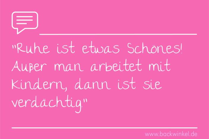 BACKWINKEL Blog – Sprüche: Ruhe ist etwas Schönes. Außer man arbeitet mit Kindern, dann ist sie verdächtig. BACKWINKEL Blog – Spruch: Ruhe ist etwas Schönes. Außer man arbeitet mit Kindern, dann ist sie verdächtig.