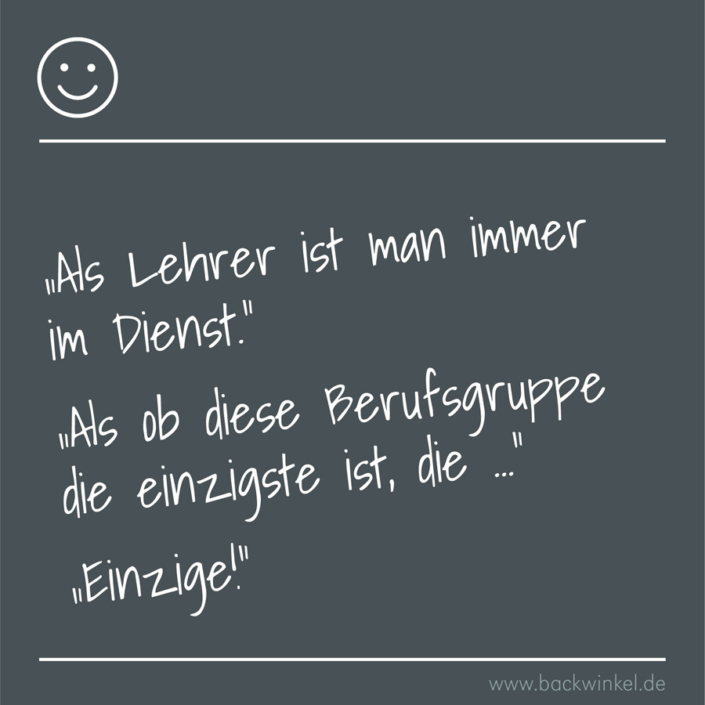 BACKWINKEL Blog – Schüler- und Lehrersprüche: Als Lehrer ist man immer im Dienst BACKWINKEL Blog – Schüler- und Lehrerspruch: „Als Lehrer ist man immer im Dienst.“ „Als ob diese Berufsgruppe die einzigste ist, die …“ „Einzige!“